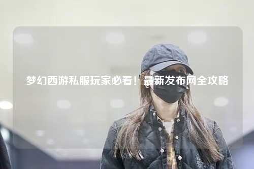 夢(mèng)幻西游私服玩家必看！最新發(fā)布網(wǎng)全攻略