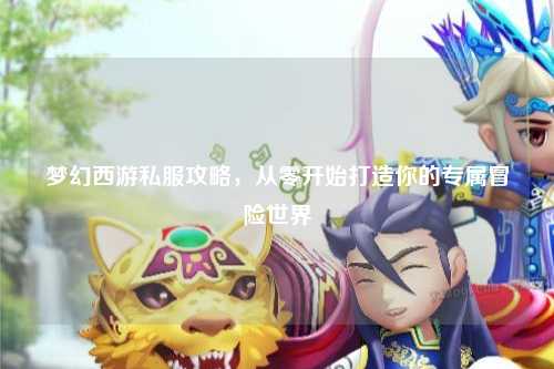 夢幻西游私服攻略，從零開始打造你的專屬冒險(xiǎn)世界