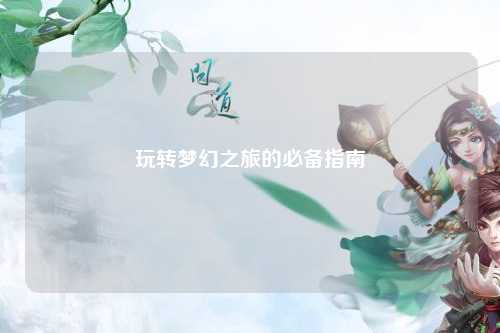 玩轉(zhuǎn)夢幻之旅的必備指南