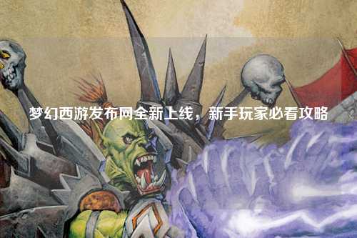 夢幻西游發(fā)布網(wǎng)全新上線，新手玩家必看攻略