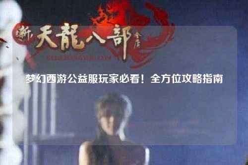 夢幻西游公益服玩家必看！全方位攻略指南