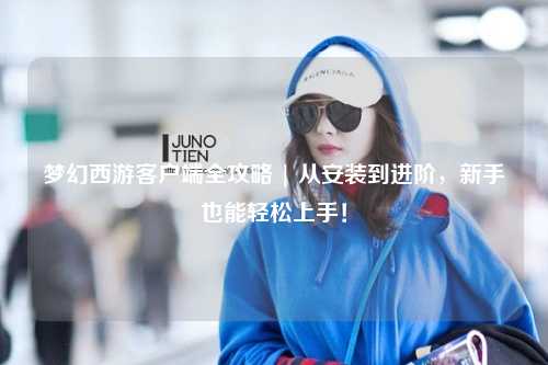 夢(mèng)幻西游客戶端全攻略 | 從安裝到進(jìn)階，新手也能輕松上手！